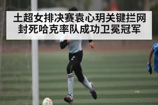 土超女排决赛袁心玥关键拦网封死哈克率队成功卫冕冠军