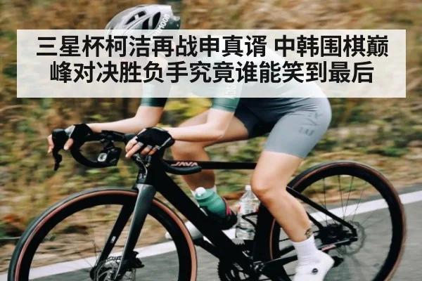 三星杯柯洁再战申真谞 中韩围棋巅峰对决胜负手究竟谁能笑到最后