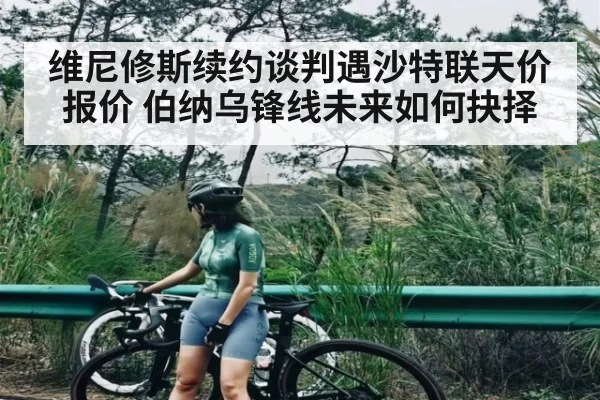 维尼修斯续约谈判遇沙特联天价报价 伯纳乌锋线未来如何抉择